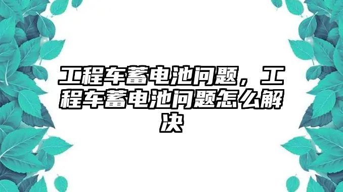 工程車蓄電池問題，工程車蓄電池問題怎么解決