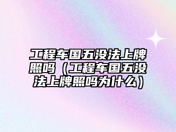 工程車國(guó)五沒(méi)法上牌照嗎（工程車國(guó)五沒(méi)法上牌照嗎為什么）