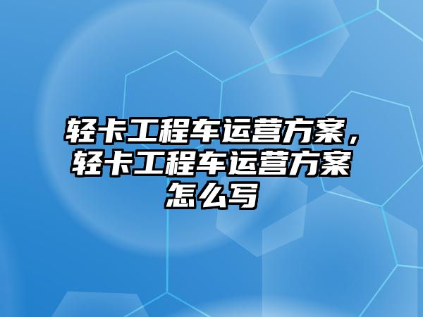 輕卡工程車運營方案，輕卡工程車運營方案怎么寫