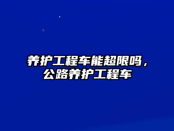 養(yǎng)護(hù)工程車能超限嗎，公路養(yǎng)護(hù)工程車