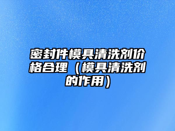 密封件模具清洗劑價(jià)格合理（模具清洗劑的作用）