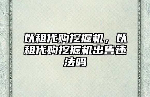 以租代購挖掘機，以租代購挖掘機出售違法嗎