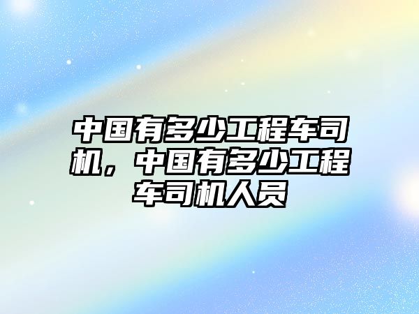 中國(guó)有多少工程車(chē)司機(jī)，中國(guó)有多少工程車(chē)司機(jī)人員