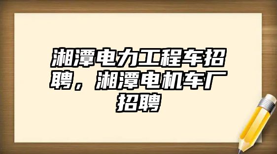 湘潭電力工程車招聘，湘潭電機車廠招聘