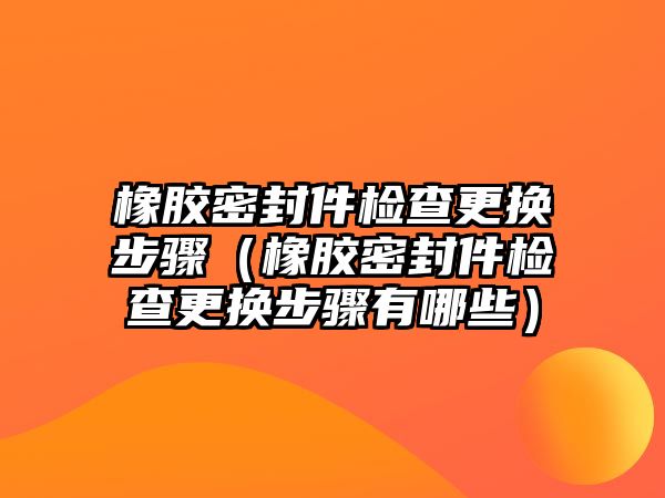 橡膠密封件檢查更換步驟（橡膠密封件檢查更換步驟有哪些）