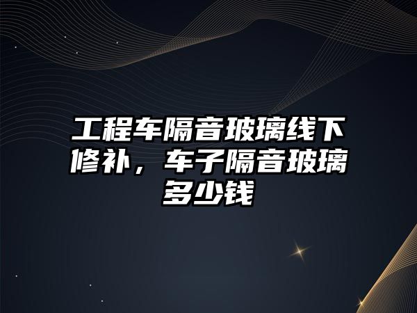 工程車隔音玻璃線下修補(bǔ)，車子隔音玻璃多少錢