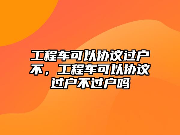 工程車可以協(xié)議過戶不，工程車可以協(xié)議過戶不過戶嗎