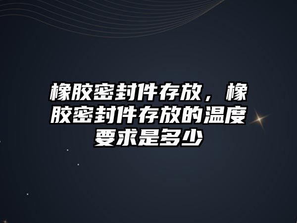 橡膠密封件存放，橡膠密封件存放的溫度要求是多少