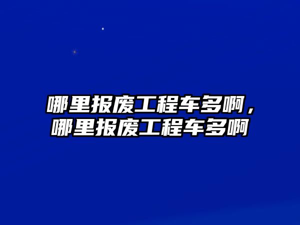 哪里報(bào)廢工程車多啊，哪里報(bào)廢工程車多啊