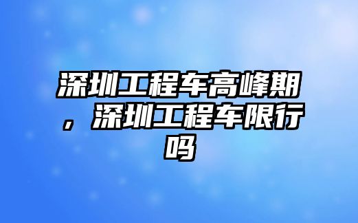 深圳工程車高峰期，深圳工程車限行嗎