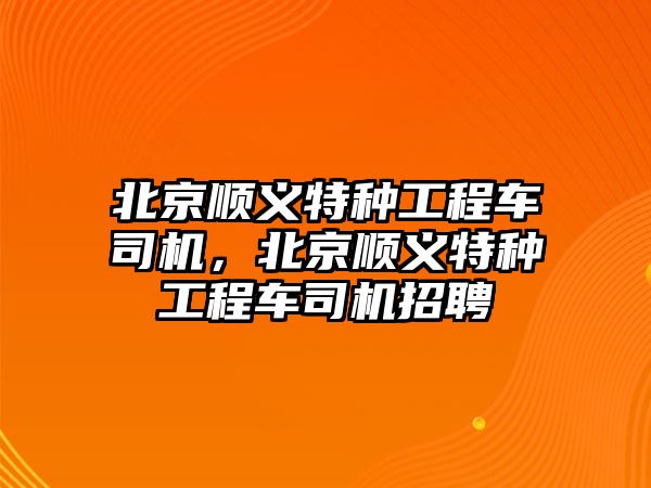 北京順義特種工程車司機，北京順義特種工程車司機招聘