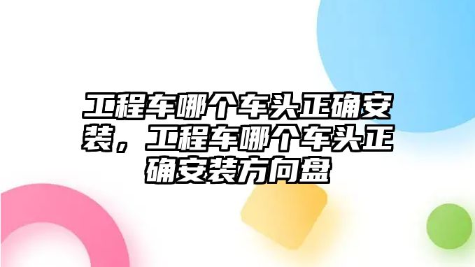 工程車哪個車頭正確安裝，工程車哪個車頭正確安裝方向盤