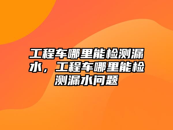 工程車哪里能檢測漏水，工程車哪里能檢測漏水問題