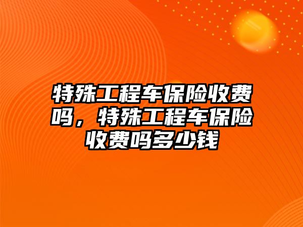 特殊工程車保險收費(fèi)嗎，特殊工程車保險收費(fèi)嗎多少錢