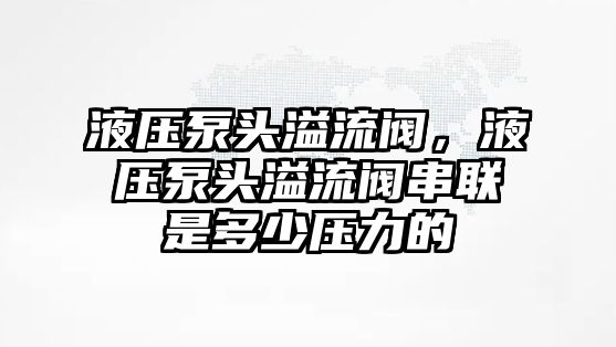 液壓泵頭溢流閥，液壓泵頭溢流閥串聯(lián)是多少壓力的