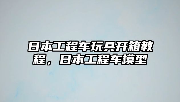 日本工程車玩具開箱教程，日本工程車模型