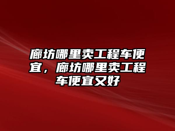 廊坊哪里賣工程車便宜，廊坊哪里賣工程車便宜又好