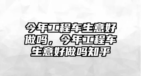 今年工程車生意好做嗎，今年工程車生意好做嗎知乎