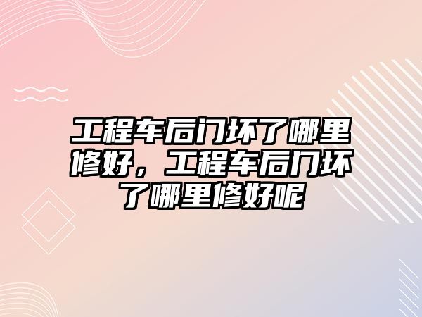 工程車后門壞了哪里修好，工程車后門壞了哪里修好呢