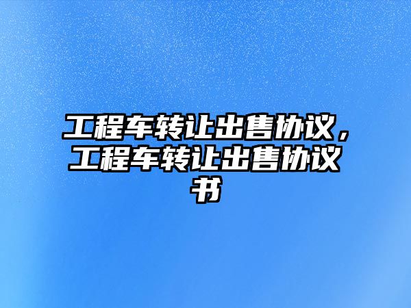 工程車轉(zhuǎn)讓出售協(xié)議，工程車轉(zhuǎn)讓出售協(xié)議書