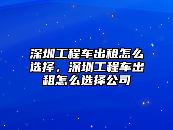 深圳工程車(chē)出租怎么選擇，深圳工程車(chē)出租怎么選擇公司