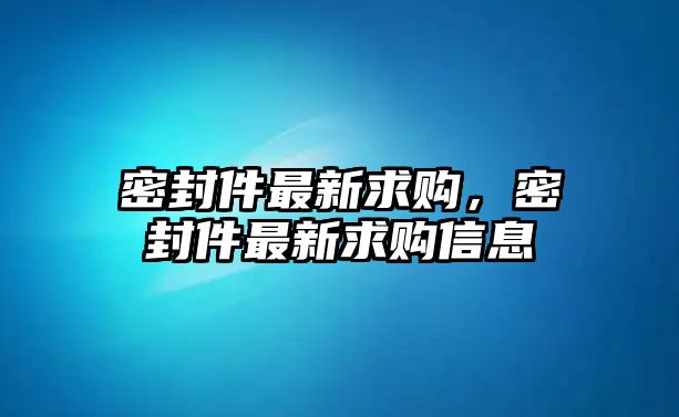 密封件最新求購，密封件最新求購信息