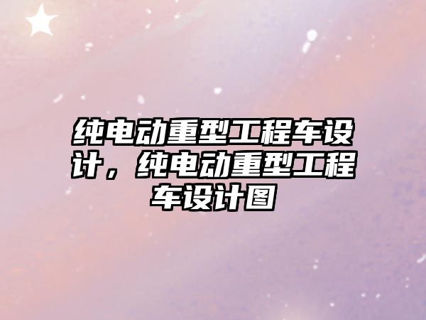 純電動重型工程車設計，純電動重型工程車設計圖