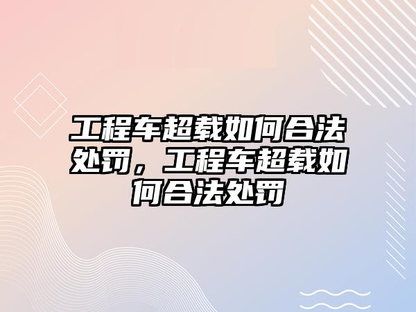 工程車超載如何合法處罰，工程車超載如何合法處罰