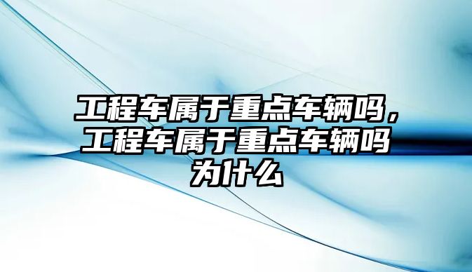 工程車屬于重點車輛嗎，工程車屬于重點車輛嗎為什么