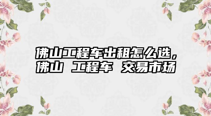 佛山工程車出租怎么選，佛山 工程車 交易市場