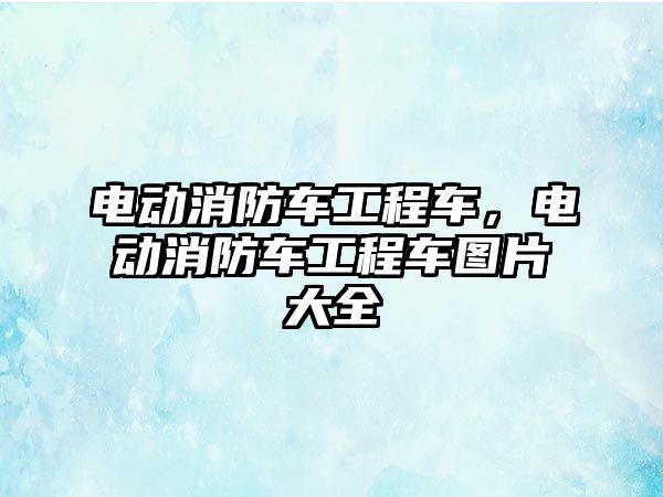 電動消防車工程車，電動消防車工程車圖片大全