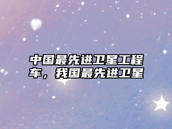 中國最先進(jìn)衛(wèi)星工程車，我國最先進(jìn)衛(wèi)星