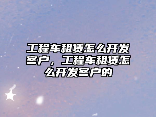 工程車租賃怎么開發(fā)客戶，工程車租賃怎么開發(fā)客戶的