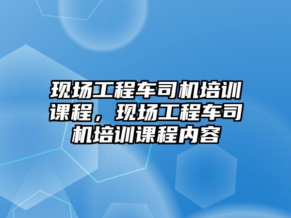 現(xiàn)場工程車司機培訓(xùn)課程，現(xiàn)場工程車司機培訓(xùn)課程內(nèi)容