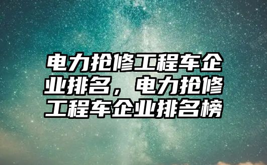 電力搶修工程車企業(yè)排名，電力搶修工程車企業(yè)排名榜