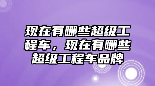 現(xiàn)在有哪些超級(jí)工程車，現(xiàn)在有哪些超級(jí)工程車品牌