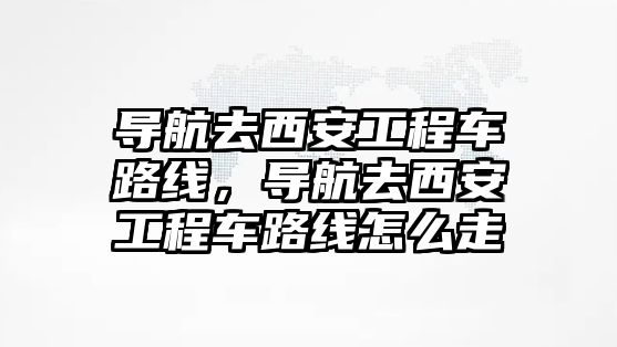 導航去西安工程車路線，導航去西安工程車路線怎么走