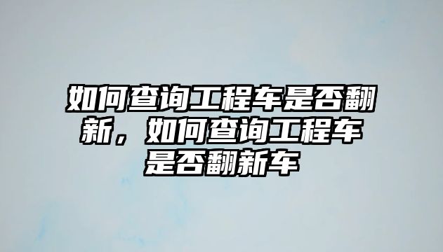 如何查詢工程車(chē)是否翻新，如何查詢工程車(chē)是否翻新車(chē)