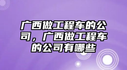 廣西做工程車的公司，廣西做工程車的公司有哪些