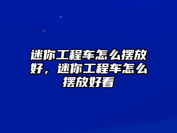 迷你工程車怎么擺放好，迷你工程車怎么擺放好看