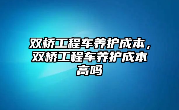 雙橋工程車養(yǎng)護(hù)成本，雙橋工程車養(yǎng)護(hù)成本高嗎