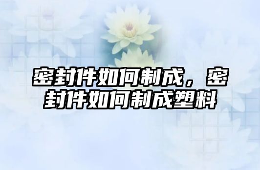 密封件如何制成，密封件如何制成塑料