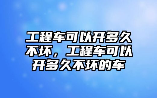 工程車可以開多久不壞，工程車可以開多久不壞的車