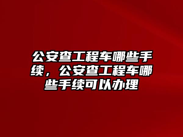 公安查工程車哪些手續(xù)，公安查工程車哪些手續(xù)可以辦理