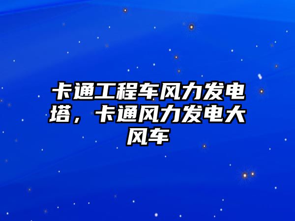 卡通工程車風(fēng)力發(fā)電塔，卡通風(fēng)力發(fā)電大風(fēng)車