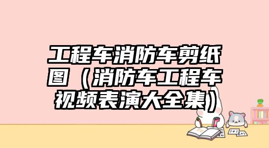 工程車消防車剪紙圖（消防車工程車視頻表演大全集）