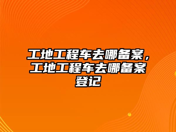 工地工程車去哪備案，工地工程車去哪備案登記