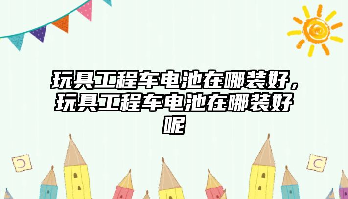 玩具工程車電池在哪裝好，玩具工程車電池在哪裝好呢