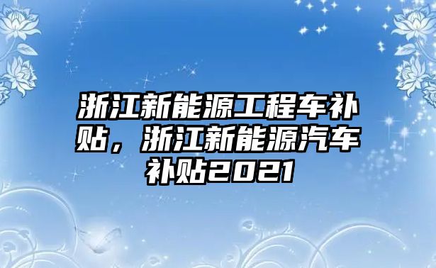 浙江新能源工程車補(bǔ)貼，浙江新能源汽車補(bǔ)貼2021