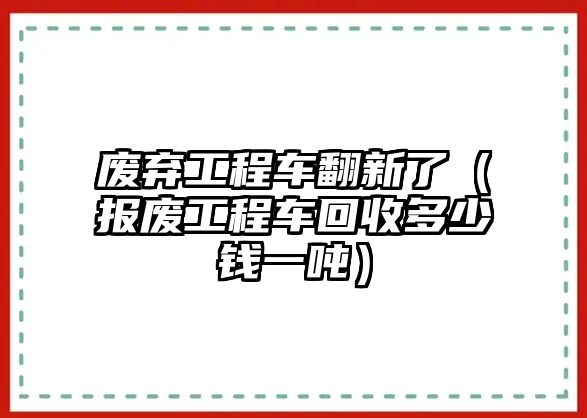 廢棄工程車翻新了（報廢工程車回收多少錢一噸）